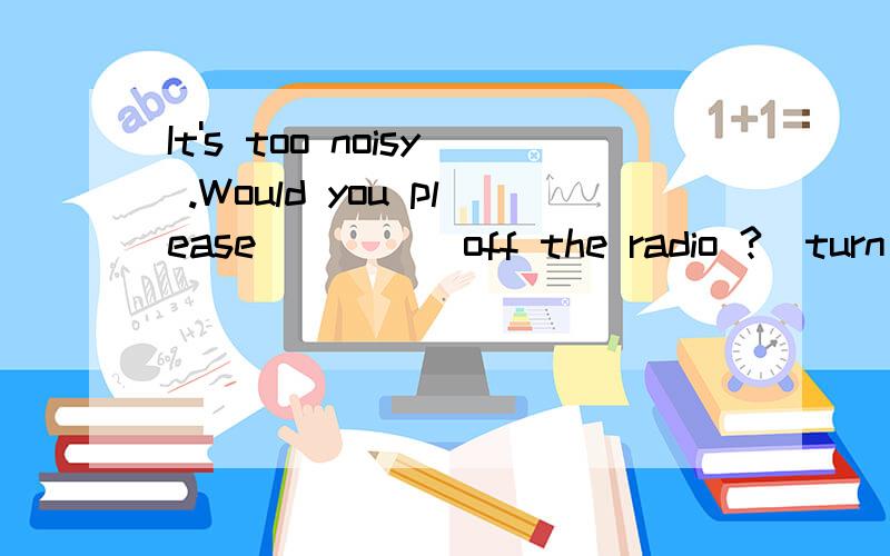 It's too noisy .Would you please ____ off the radio ?(turn)