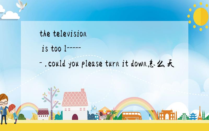 the television is too l------ .could you please turn it down怎么天