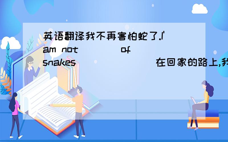 英语翻译我不再害怕蛇了.I'am not ___ of snakes ___ ___ 在回家的路上,我们看到了两个受到惊吓的小姑娘.on ___ ___ home ,we ___ two ___ girls.