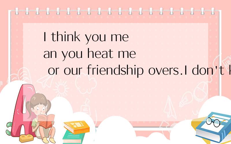I think you mean you heat me or our friendship overs.I don't know why and don't want to know what's