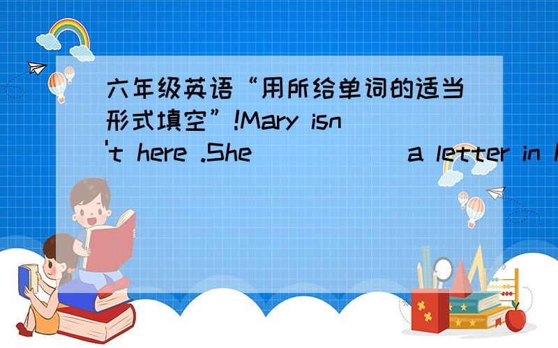 六年级英语“用所给单词的适当形式填空”!Mary isn't here .She _____ a letter in her bedroom.(write