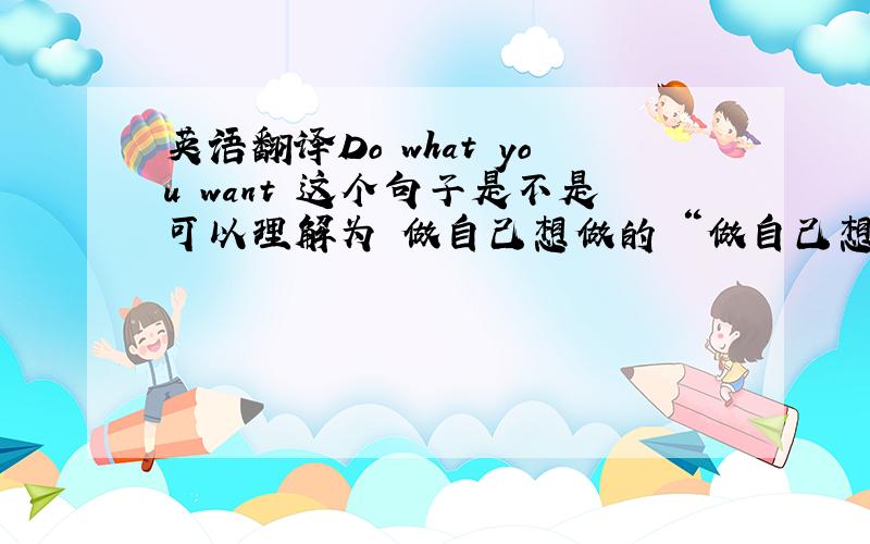 英语翻译Do what you want 这个句子是不是可以理解为 做自己想做的 “做自己想做的