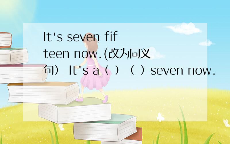 It's seven fifteen now.(改为同义句） It's a（ ）（ ）seven now.