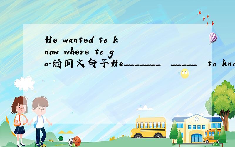 He wanted to know where to go.的同义句子He_______  _____  to know_____  _____  _____  _____.