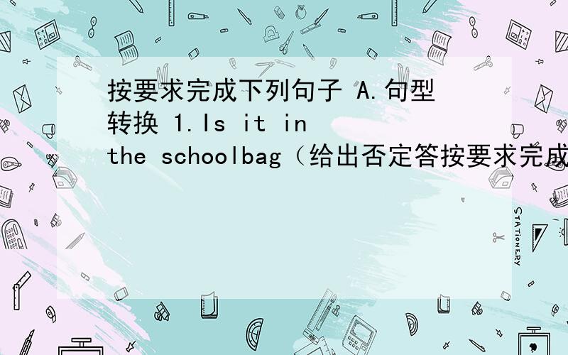 按要求完成下列句子 A.句型转换 1.Is it in the schoolbag（给出否定答按要求完成下列句子A.句型转换1.Is it in the schoolbag（给出否定答语)2.I can see some books on the tabIe(对画线部分提问) ——————