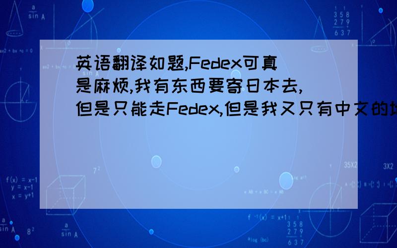 英语翻译如题,Fedex可真是麻烦,我有东西要寄日本去,但是只能走Fedex,但是我又只有中文的地址,Fedex要求地址是用英文写的,所以有寄过的,或者在日本的亲,又或者对那些地址很懂的人知道怎么