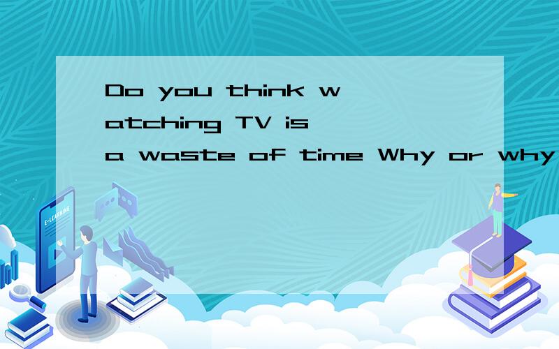 Do you think watching TV is a waste of time Why or why not?(不是翻译,就回答)