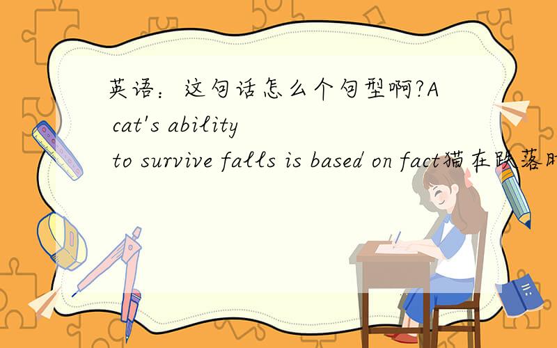 英语：这句话怎么个句型啊?A cat's ability to survive falls is based on fact猫在跌落时能够大难不死是有事实作为依据的那个survive falls是怎么个句型啊?survive和fall分别是名词还是东西啊?我狠晕...