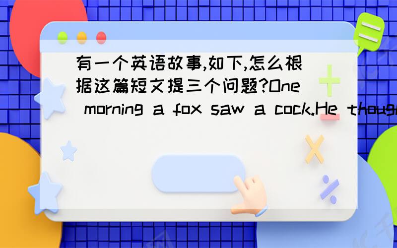 有一个英语故事,如下,怎么根据这篇短文提三个问题?One morning a fox saw a cock.He thought,