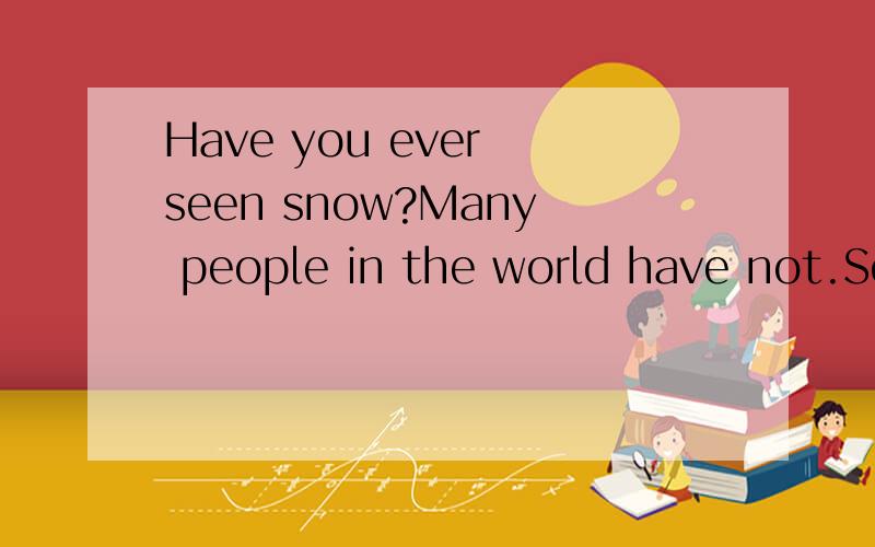 Have you ever seen snow?Many people in the world have not.Some countries ever have snow; some have only a little on the tops of very high mountains.In the north of England,there is quite a lot of snow every winter,but in the south of England,there is