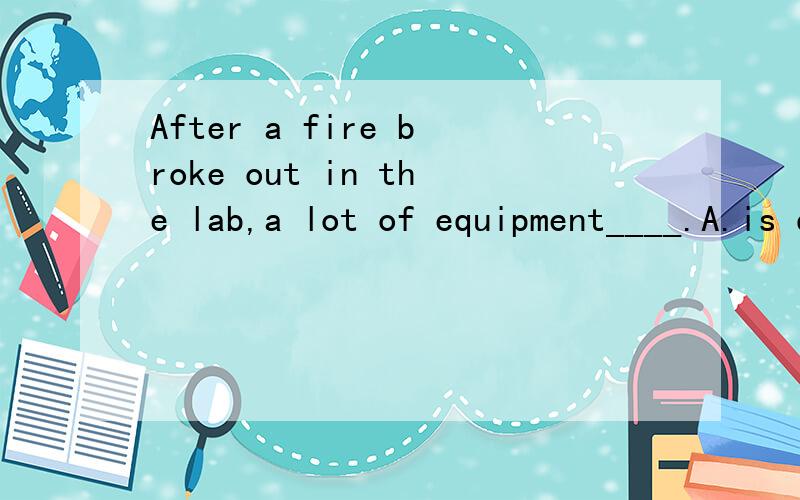 After a fire broke out in the lab,a lot of equipment____.A.is damagedB.had damagedC.damagedD.was damaged
