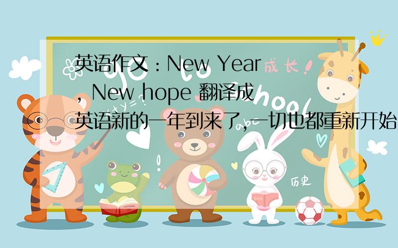 英语作文：New Year , New hope 翻译成英语新的一年到来了,一切也都重新开始,祝大家新年快乐.作为学生的我,也有了新的目标.在学习上,我要更加努力认真,做好向期末考冲刺的准备,争取考个好成