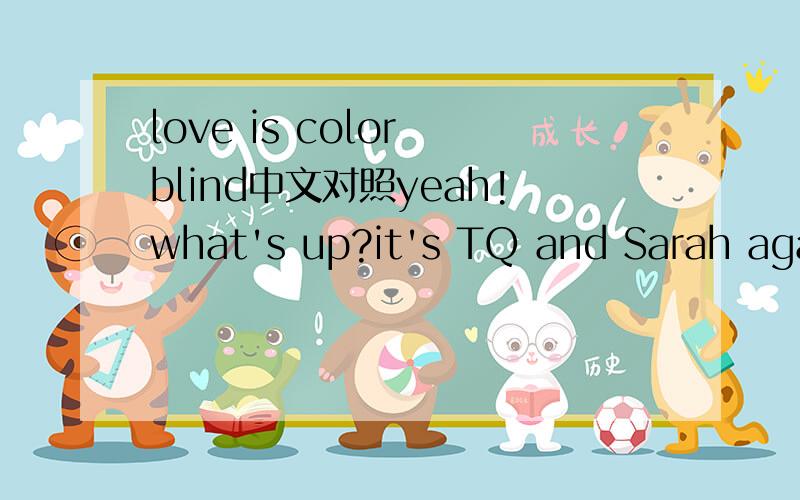 love is color blind中文对照yeah!what's up?it's TQ and Sarah again haha,right back at ya (love is color blind) that's right this time we got a serious situation and we're tryna do our parts to help and we need your help you know what I'm saying?(l