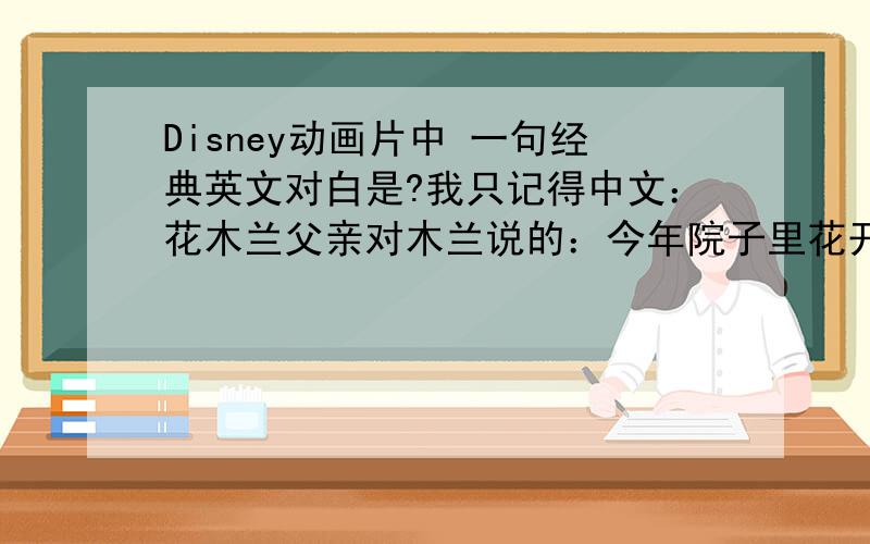 Disney动画片中 一句经典英文对白是?我只记得中文：花木兰父亲对木兰说的：今年院子里花开得真好,但是你看,这朵迟了,但等到它开花的时候,一定会比其他的花更漂亮.”有谁能记得英语原台