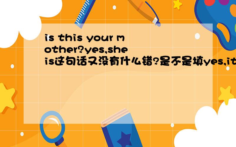 is this your mother?yes,she is这句话又没有什么错?是不是填yes,it is.顺便解释一下