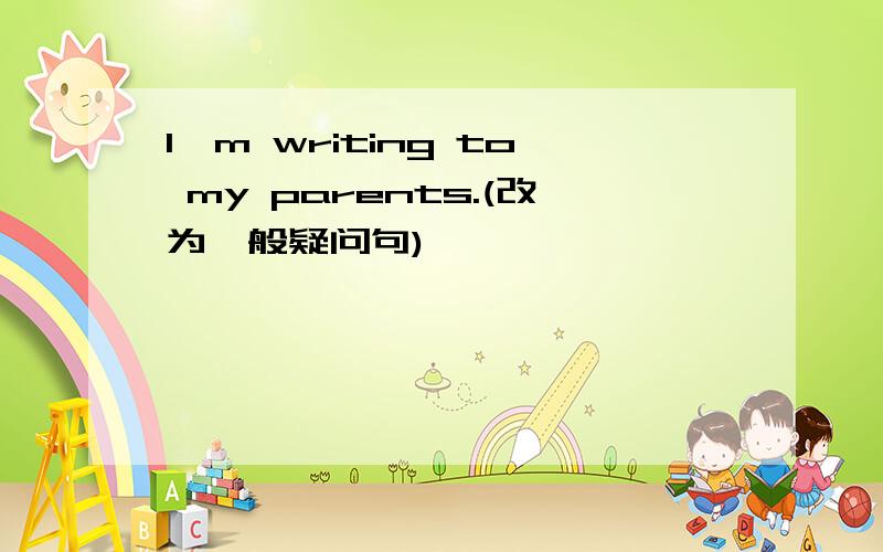 I'm writing to my parents.(改为一般疑问句)