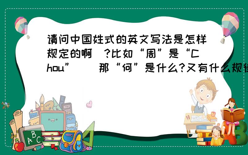 请问中国姓式的英文写法是怎样规定的啊`?比如“周”是“Chou”``那“何”是什么?又有什么规律呢?1楼的同志``应该不是拼音吧``周拼音是zhou耶`但是一般都用Chou哦`