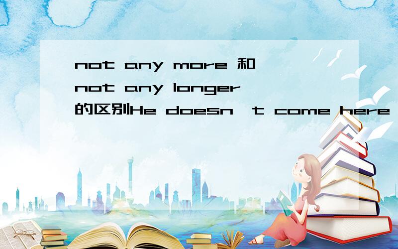 not any more 和not any longer的区别He doesn't come here any longer对还是He doesn't come here any more 还是两个都可以?