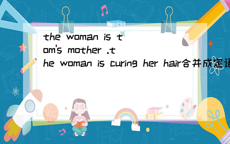 the woman is tom's mother .the woman is curing her hair合并成定语从句的复合句