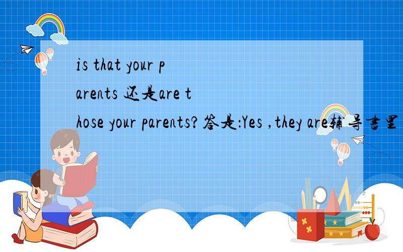 is that your parents 还是are those your parents?答是：Yes ,they are辅导书里的答案是is that your parents我觉得很奇怪,为什么那我们怎么分别用is that还是用are those呢考试遇到填什么