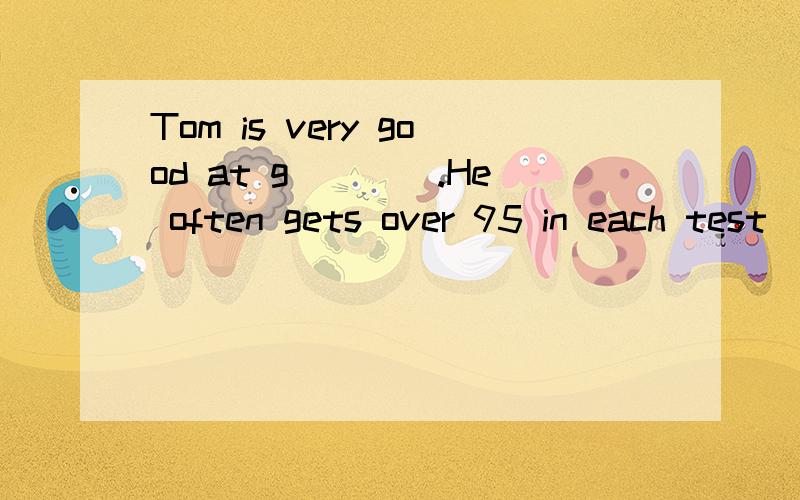 Tom is very good at g____.He often gets over 95 in each test