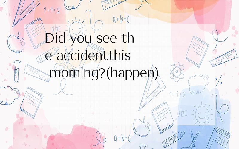 Did you see the accidentthis morning?(happen)