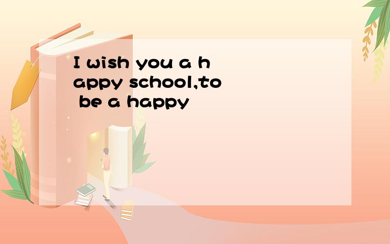 I wish you a happy school,to be a happy