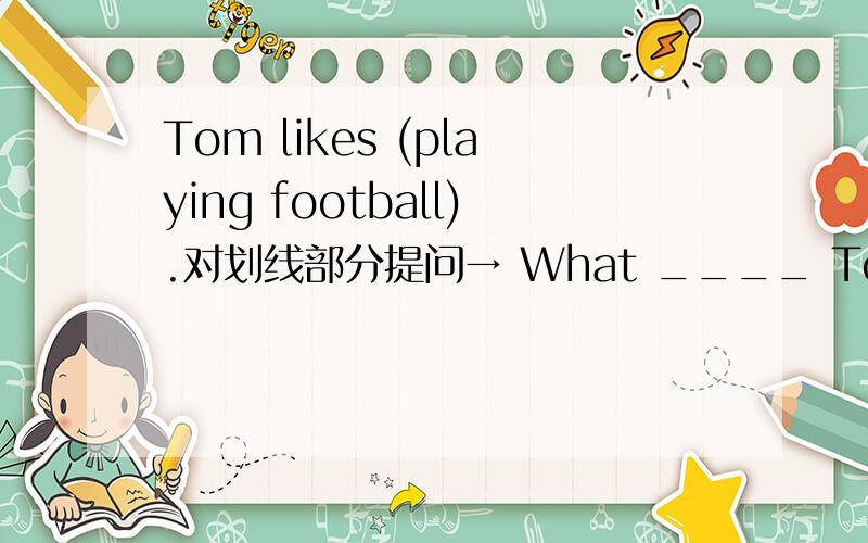 Tom likes (playing football).对划线部分提问→ What ____ Tom like ___?