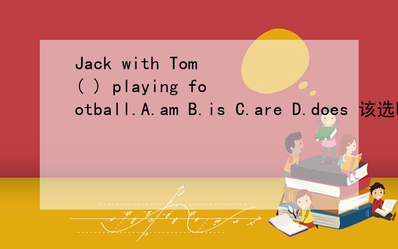 Jack with Tom ( ) playing football.A.am B.is C.are D.does 该选哪一个?