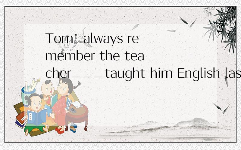 Tom' always remember the teacher___taught him English last yearA,who B.whose C,whom D,which