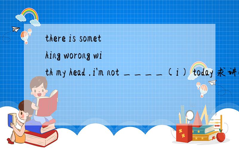 there is something worong with my head .i'm not ____(i) today 求讲解 求翻译