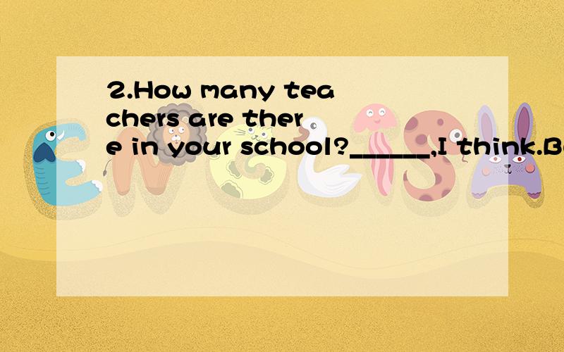2.How many teachers are there in your school?______,I think.But I don’t know the exact number.A.hundred B.Hundreds C.Hundreds of D.Hundreds or thousands不好意思选项没显示出来