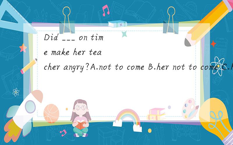 Did ___ on time make her teacher angry?A.not to come B.her not to come C.her not coming D.not her coming为什么要用动名词形式？