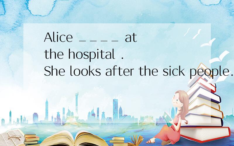 Alice ____ at the hospital .She looks after the sick people.这个填什么
