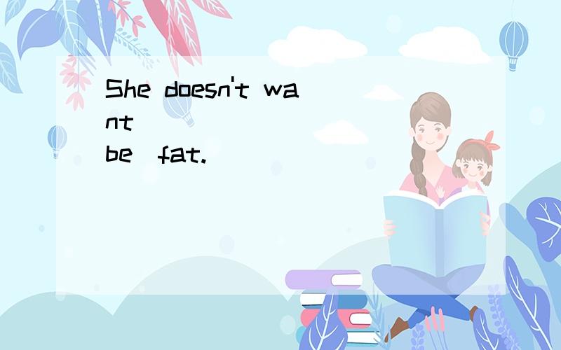She doesn't want _________ (be)fat.