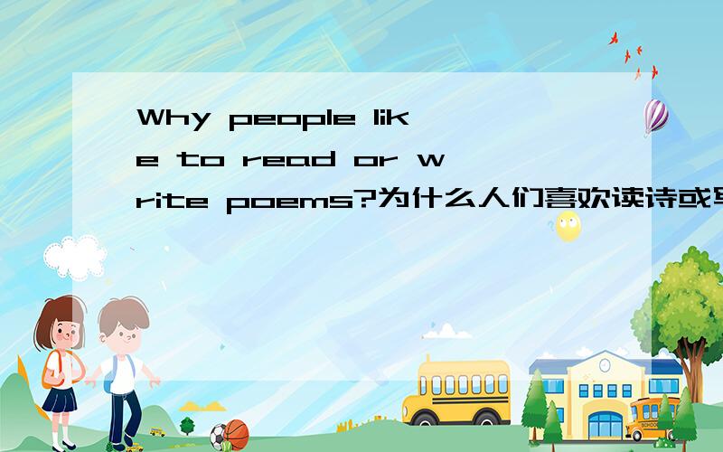 Why people like to read or write poems?为什么人们喜欢读诗或写诗?请用英语来回答这个问题!简单几句话即可,至少三个理由吧.不要太多太生僻的单词,适合高中生表达.