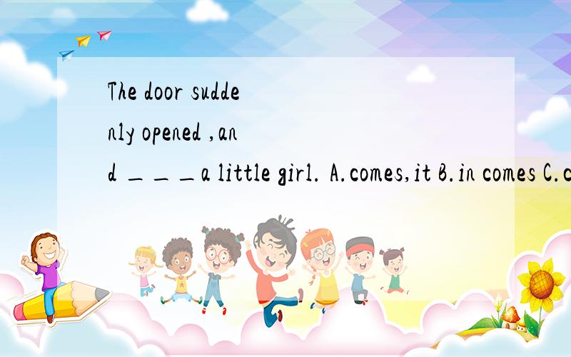The door suddenly opened ,and ___a little girl. A.comes,it B.in comes C.came in D.in came
