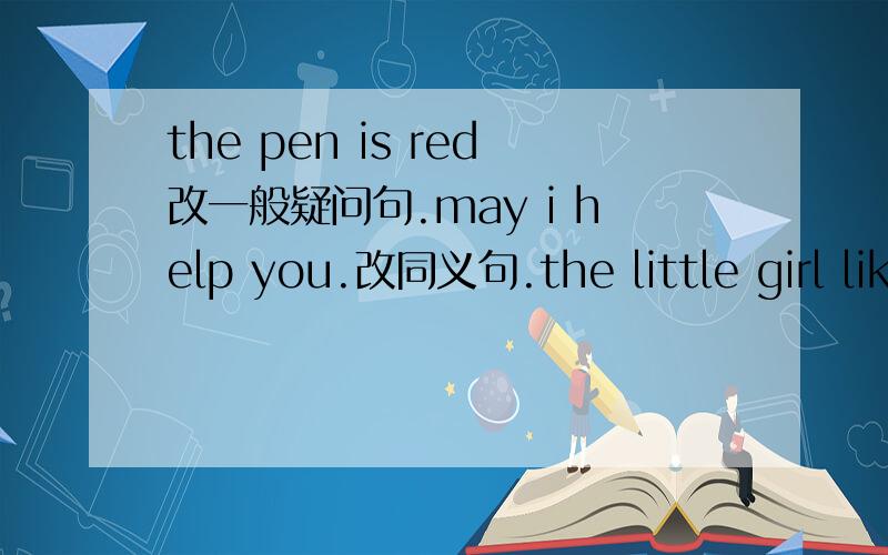 the pen is red改一般疑问句.may i help you.改同义句.the little girl likes the red sweater改一般疑最后改一般疑问句