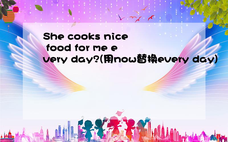 She cooks nice food for me every day?(用now替换every day)