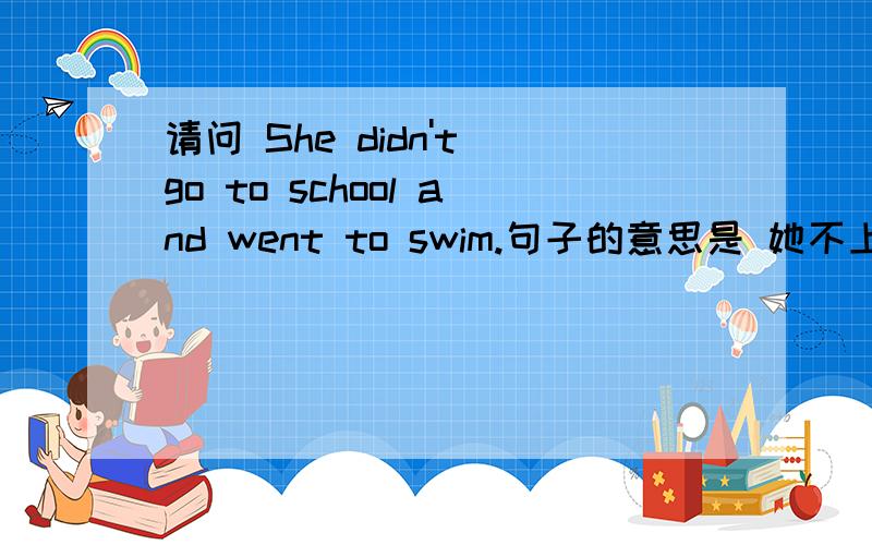请问 She didn't go to school and went to swim.句子的意思是 她不上学了和不去游泳了。