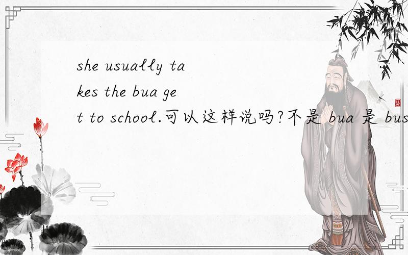 she usually takes the bua get to school.可以这样说吗?不是 bua 是 bus !!!! 还是只能用she usually takes the bus  to school。？？？