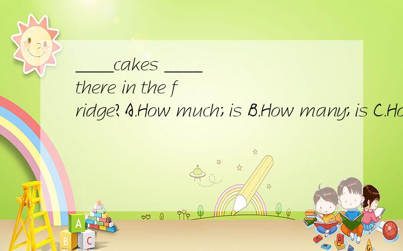 ____cakes ____there in the fridge?A.How much;is B.How many;is C.How much;areD..How many;are【一定要正确啊-A-