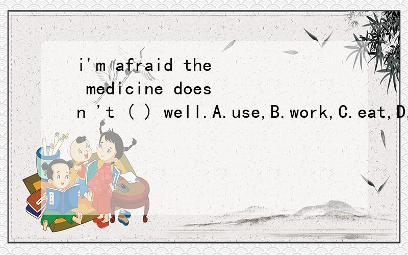 i'm afraid the medicine doesn 't ( ) well.A.use,B.work,C.eat,D,take