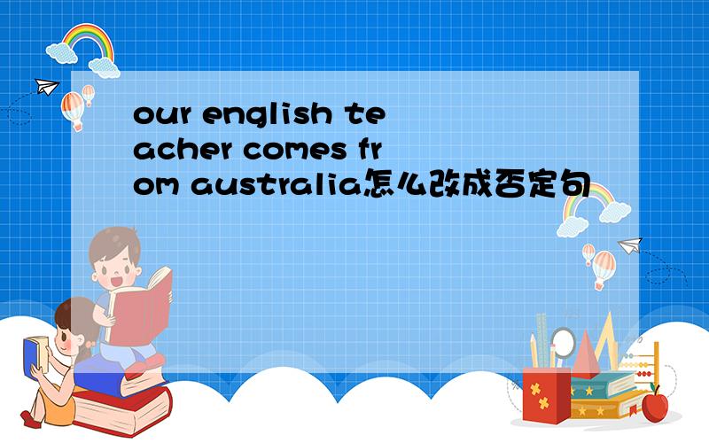 our english teacher comes from australia怎么改成否定句