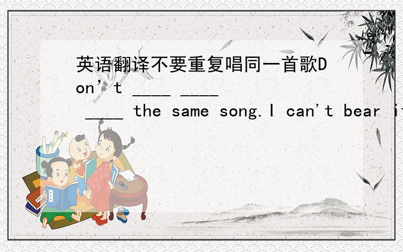 英语翻译不要重复唱同一首歌Don’t ____ ____ ____ the same song.I can't bear it.