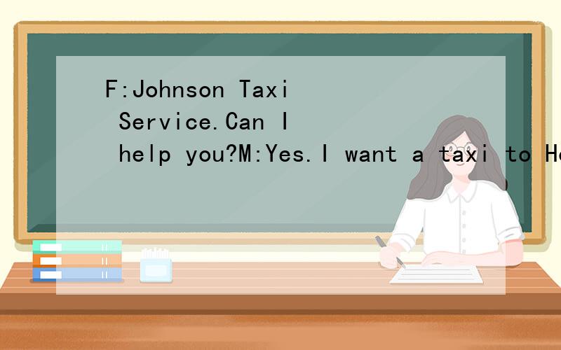 F:Johnson Taxi Service.Can I help you?M:Yes.I want a taxi to Hongqiao Airport tomorrow.F:What tF:Johnson Taxi Service.Can I help you?M:Yes.I want a taxi to Hongqiao Airport tomorrow.F:What time?M:7：30a.m.F:Your name,please?M:Peter Black.F:Could you