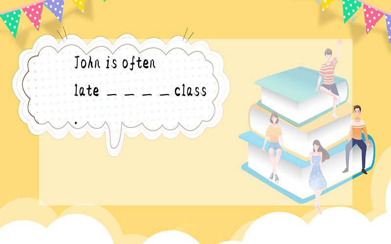 John is often late ____class.