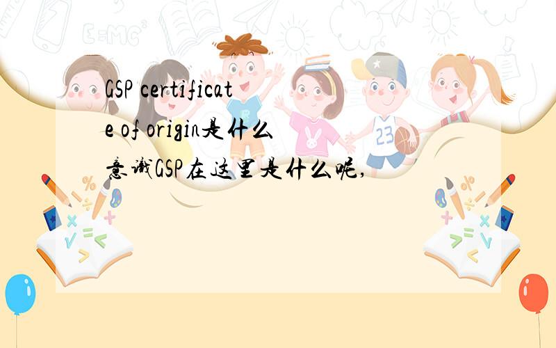 GSP certificate of origin是什么意识GSP在这里是什么呢,
