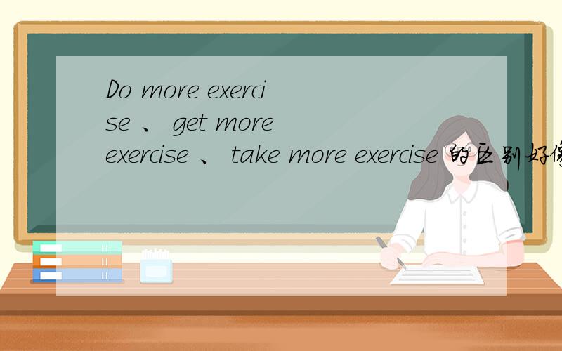 Do more exercise 、 get more exercise 、 take more exercise 的区别好像一个意思吧,是用法有区别吗?