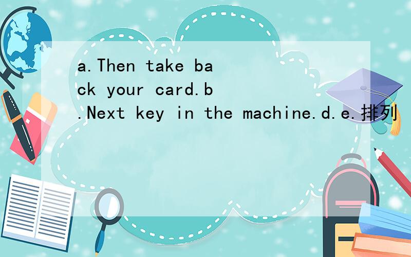a.Then take back your card.b.Next key in the machine.d.e.排列